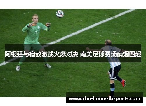 阿根廷与宿敌激战火爆对决 南美足球赛场硝烟四起