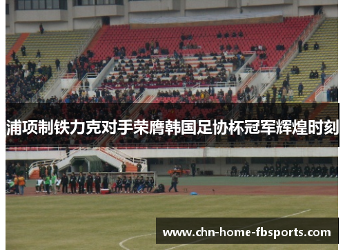 浦项制铁力克对手荣膺韩国足协杯冠军辉煌时刻